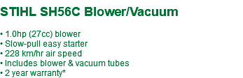  STIHL SH56C Blower/Vacuum • 1.0hp (27cc) blower • Slow-pull easy starter • 228 km/hr air speed • Includes blower & vacuum tubes • 2 year warranty*