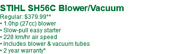  STIHL SH56C Blower/Vacuum Regular: $379.99** • 1.0hp (27cc) blower • Slow-pull easy starter • 228 km/hr air speed • Includes blower & vacuum tubes • 2 year warranty*