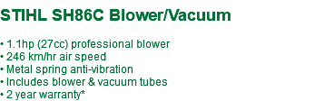  STIHL SH86C Blower/Vacuum • 1.1hp (27cc) professional blower • 246 km/hr air speed • Metal spring anti-vibration • Includes blower & vacuum tubes • 2 year warranty*