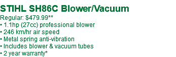  STIHL SH86C Blower/Vacuum Regular: $479.99** • 1.1hp (27cc) professional blower • 246 km/hr air speed • Metal spring anti-vibration • Includes blower & vacuum tubes • 2 year warranty*