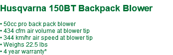  Husqvarna 150BT Backpack Blower • 50cc pro back pack blower • 434 cfm air volume at blower tip • 344 km/hr air speed at blower tip • Weighs 22.5 lbs • 4 year warranty*