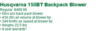  Husqvarna 150BT Backpack Blower Regular: $499.99 • 50cc pro back pack blower • 434 cfm air volume at blower tip • 344 km/hr air speed at blower tip • Weighs 22.5 lbs • 4 year warranty*