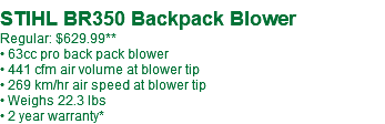  STIHL BR350 Backpack Blower Regular: $629.99** • 63cc pro back pack blower • 441 cfm air volume at blower tip • 269 km/hr air speed at blower tip • Weighs 22.3 lbs • 2 year warranty*