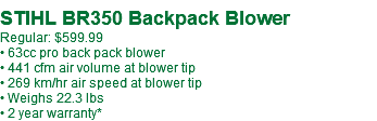  STIHL BR350 Backpack Blower Regular: $599.99 • 63cc pro back pack blower • 441 cfm air volume at blower tip • 269 km/hr air speed at blower tip • Weighs 22.3 lbs • 2 year warranty*