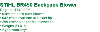 &nbsp;STIHL BR450 Backpack Blower Regular: $749.99** • 63cc pro back pack blower • 642 cfm air volume at blower tip • 299 km/hr air speed at blower tip • Weighs 23.4 lbs • 2 year warranty*