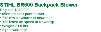  STIHL BR600 Backpack Blower Regular: $879.99 • 65cc pro back pack blower • 712 cfm air volume at blower tip • 322 km/hr air speed at blower tip • Weighs 21.6 lbs • 2 year warranty*