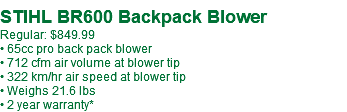 &nbsp;STIHL BR600 Backpack Blower Regular: $849.99 • 65cc pro back pack blower • 712 cfm air volume at blower tip • 322 km/hr air speed at blower tip • Weighs 21.6 lbs • 2 year warranty*