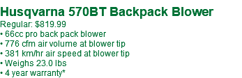  Husqvarna 570BT Backpack Blower Regular: $819.99 • 66cc pro back pack blower • 776 cfm air volume at blower tip • 381 km/hr air speed at blower tip • Weighs 23.0 lbs • 4 year warranty*