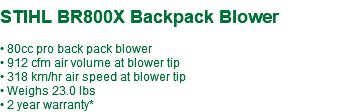  STIHL BR800X Backpack Blower • 80cc pro back pack blower • 912 cfm air volume at blower tip • 318 km/hr air speed at blower tip • Weighs 23.0 lbs • 2 year warranty*