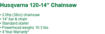 &nbsp;Husqvarna 120-14" Chainsaw • 2.0hp (38cc) chainsaw • 14" bar & chain • Standard starter • Powerhead weighs 10.3 lbs. • 4 Year Warranty*