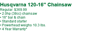  Husqvarna 120-16" Chainsaw Regular: $369.99 • 2.0hp (38cc) chainsaw • 16" bar & chain • Standard starter • Powerhead weighs 10.3 lbs. • 4 Year Warranty*