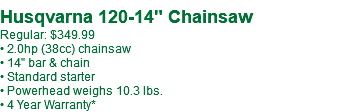  Husqvarna 120-14" Chainsaw Regular: $349.99 • 2.0hp (38cc) chainsaw • 14" bar & chain • Standard starter • Powerhead weighs 10.3 lbs. • 4 Year Warranty*