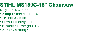  STIHL MS180C-16" Chainsaw Regular: $379.99 • 2.0hp (31cc) chainsaw • 16" bar & chain • Slow-Pull easy starter • Powerhead weighs 9.3 lbs. • 2 Year Warranty*