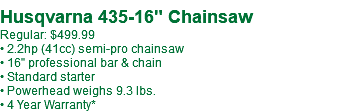  Husqvarna 435-16" Chainsaw Regular: $499.99 • 2.2hp (41cc) semi-pro chainsaw • 16" professional bar & chain • Standard starter • Powerhead weighs 9.3 lbs. • 4 Year Warranty*