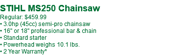  STIHL MS250 Chainsaw Regular: $459.99 • 3.0hp (45cc) semi-pro chainsaw • 16" or 18" professional bar & chain • Standard starter • Powerhead weighs 10.1 lbs. • 2 Year Warranty*