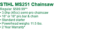  STIHL MS251 Chainsaw Regular: $589.99** • 3.0hp (45cc) semi-pro chainsaw • 16" or 18" pro.bar & chain • Standard starter • Powerhead weighs 11.5 lbs. • 2 Year Warranty*