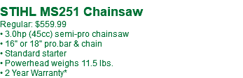 &nbsp;STIHL MS251 Chainsaw Regular: $559.99 • 3.0hp (45cc) semi-pro chainsaw • 16" or 18" pro.bar & chain • Standard starter • Powerhead weighs 11.5 lbs. • 2 Year Warranty*
