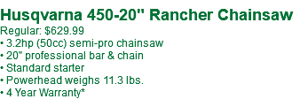  Husqvarna 450-20" Rancher Chainsaw Regular: $629.99 • 3.2hp (50cc) semi-pro chainsaw • 20" professional bar & chain • Standard starter • Powerhead weighs 11.3 lbs. • 4 Year Warranty*