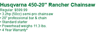  Husqvarna 450-20" Rancher Chainsaw Regular: $599.99 • 3.2hp (50cc) semi-pro chainsaw • 20" professional bar & chain • Standard starter • Powerhead weighs 11.3 lbs. • 4 Year Warranty*