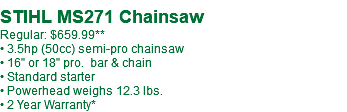  STIHL MS271 Chainsaw Regular: $659.99** • 3.5hp (50cc) semi-pro chainsaw • 16" or 18" pro. bar & chain • Standard starter • Powerhead weighs 12.3 lbs. • 2 Year Warranty*