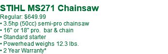 &nbsp;STIHL MS271 Chainsaw Regular: $649.99 • 3.5hp (50cc) semi-pro chainsaw • 16" or 18" pro. bar & chain • Standard starter • Powerhead weighs 12.3 lbs. • 2 Year Warranty*