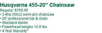 &nbsp;Husqvarna 455-20" Chainsaw Regular: $769.99 • 3.4hp (56cc) semi-pro chainsaw • 20" professional bar & chain • Standard starter • Powerhead weighs 12.8 lbs. • 4 Year Warranty*
