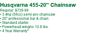  Husqvarna 455-20" Chainsaw Regular: $729.99 • 3.4hp (56cc) semi-pro chainsaw • 20" professional bar & chain • Standard starter • Powerhead weighs 12.8 lbs. • 4 Year Warranty*