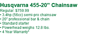  Husqvarna 455-20" Chainsaw Regular: $759.99 • 3.4hp (56cc) semi-pro chainsaw • 20" professional bar & chain • Standard starter • Powerhead weighs 12.8 lbs. • 4 Year Warranty*