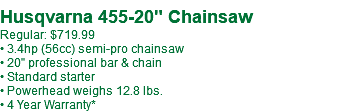  Husqvarna 455-20" Chainsaw Regular: $719.99 • 3.4hp (56cc) semi-pro chainsaw • 20" professional bar & chain • Standard starter • Powerhead weighs 12.8 lbs. • 4 Year Warranty*