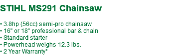  STIHL MS291 Chainsaw • 3.8hp (56cc) semi-pro chainsaw • 16" or 18" professional bar & chain • Standard starter • Powerhead weighs 12.3 lbs. • 2 Year Warranty*