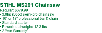  STIHL MS291 Chainsaw Regular: $679.99 • 3.8hp (56cc) semi-pro chainsaw • 16" or 18" professional bar & chain • Standard starter • Powerhead weighs 12.3 lbs. • 2 Year Warranty*