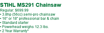  STIHL MS291 Chainsaw Regular: $699.99 • 3.8hp (56cc) semi-pro chainsaw • 16" or 18" professional bar & chain • Standard starter • Powerhead weighs 12.3 lbs. • 2 Year Warranty*
