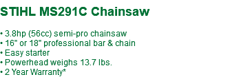  STIHL MS291C Chainsaw • 3.8hp (56cc) semi-pro chainsaw • 16" or 18" professional bar & chain • Easy starter • Powerhead weighs 13.7 lbs. • 2 Year Warranty*