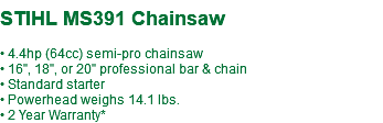 STIHL MS391 Chainsaw • 4.4hp (64cc) semi-pro chainsaw • 16", 18", or 20" professional bar & chain • Standard starter • Powerhead weighs 14.1 lbs. • 2 Year Warranty*