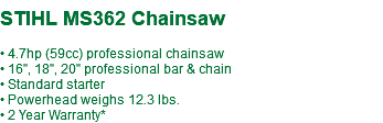  STIHL MS362 Chainsaw • 4.7hp (59cc) professional chainsaw • 16", 18", 20" professional bar & chain • Standard starter • Powerhead weighs 12.3 lbs. • 2 Year Warranty*