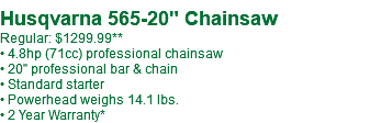  Husqvarna 565-20" Chainsaw Regular: $1299.99** • 4.8hp (71cc) professional chainsaw • 20" professional bar & chain • Standard starter • Powerhead weighs 14.1 lbs. • 2 Year Warranty*