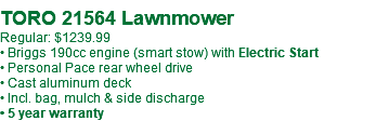  TORO 21564 Lawnmower Regular: $1239.99 • Briggs 190cc engine (smart stow) with Electric Start • Personal Pace rear wheel drive • Cast aluminum deck • Incl. bag, mulch & side discharge • 5 year warranty