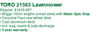  TORO 21563 Lawnmower Regular: $1419.99** • Briggs 163cc engine (smart stow) with Blade-Spin-Stop • Personal Pace rear wheel drive • Cast aluminum deck • Incl. bag, mulch & side discharge • 5 year warranty