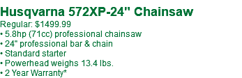  Husqvarna 572XP-24" Chainsaw Regular: $1499.99 • 5.8hp (71cc) professional chainsaw • 24" professional bar & chain • Standard starter • Powerhead weighs 13.4 lbs. • 2 Year Warranty*