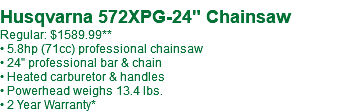  Husqvarna 572XPG-24" Chainsaw Regular: $1589.99** • 5.8hp (71cc) professional chainsaw • 24" professional bar & chain • Heated carburetor & handles • Powerhead weighs 13.4 lbs. • 2 Year Warranty*