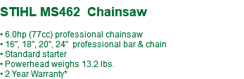 STIHL MS462 Chainsaw • 6.0hp (77cc) professional chainsaw • 16", 18", 20", 24" professional bar & chain • Standard starter • Powerhead weighs 13.2 lbs. • 2 Year Warranty*