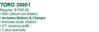  TORO 39901 Regular: $1100.00 • 60V Lithium Ion Battery • Includes Battery & Charger • Remote chute rotation • 21" clearing width • 3 year warranty