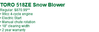  TORO 518ZE Snow Blower Regular: $870.99** • 99cc 4-cycle engine • Electric Start • Manual chute rotation • 18" clearing width • 2 year warranty