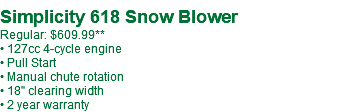  Simplicity 618 Snow Blower Regular: $609.99** • 127cc 4-cycle engine • Pull Start • Manual chute rotation • 18" clearing width • 2 year warranty