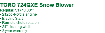  TORO 724QXE Snow Blower Regular: $1748.00** • 212cc 4-cycle engine • Electric Start • Remote chute rotation • 24" clearing width • 3 year warranty