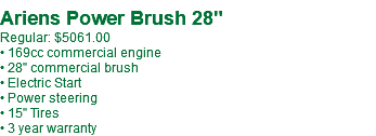  Ariens Power Brush 28" Regular: $5061.00 • 169cc commercial engine • 28" commercial brush • Electric Start • Power steering • 15" Tires • 3 year warranty