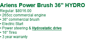  Ariens Power Brush 36" HYDRO Regular: $8016.00 • 265cc commercial engine • 36" commercial brush • Electric Start • Power steering & Hydrostatic drive • 16" Tires • 3 year warranty