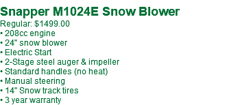 Snapper M1024E Snow Blower Regular: $1499.00 • 208cc engine • 24" snow blower • Electric Start • 2-Stage steel auger & impeller • Standard handles (no heat) • Manual steering • 14" Snow track tires • 3 year warranty