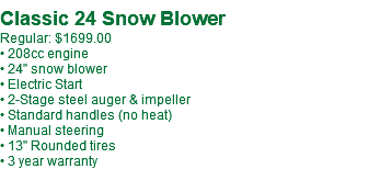 &nbsp;Classic 24 Snow Blower Regular: $1699.00 • 208cc engine • 24" snow blower • Electric Start • 2-Stage steel auger & impeller • Standard handles (no heat) • Manual steering • 13" Rounded tires • 3 year warranty