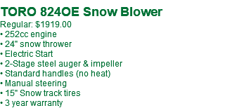 TORO 824OE Snow Blower Regular: $1919.00 • 252cc engine • 24" snow thrower • Electric Start • 2-Stage steel auger & impeller • Standard handles (no heat) • Manual steering • 15" Snow track tires • 3 year warranty